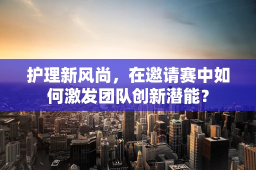 护理新风尚，在邀请赛中如何激发团队创新潜能？