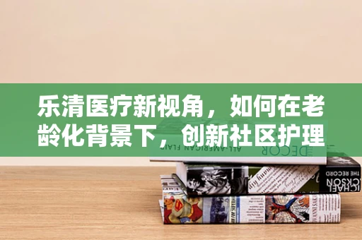 乐清医疗新视角，如何在老龄化背景下，创新社区护理服务模式？
