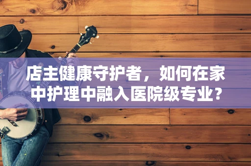 店主健康守护者，如何在家中护理中融入医院级专业？