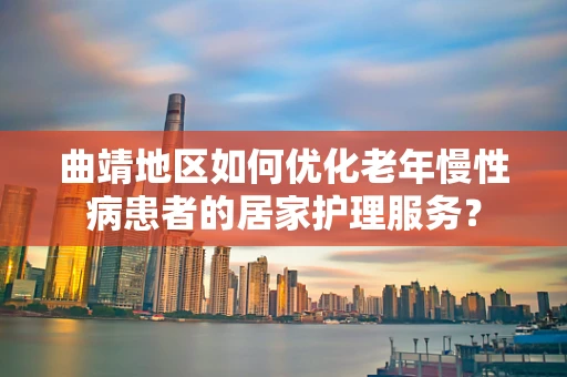 曲靖地区如何优化老年慢性病患者的居家护理服务？