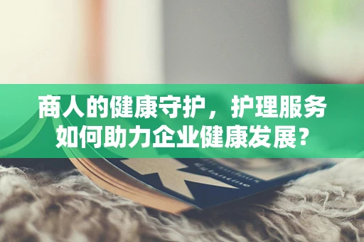 商人的健康守护，护理服务如何助力企业健康发展？