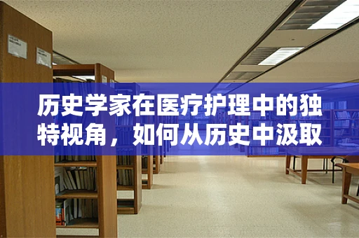 历史学家在医疗护理中的独特视角，如何从历史中汲取智慧以优化现代护理实践？