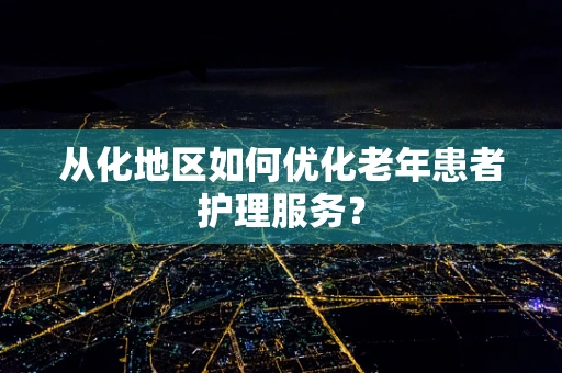 从化地区如何优化老年患者护理服务？