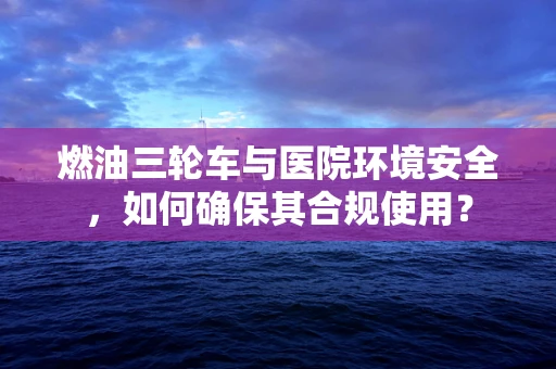 燃油三轮车与医院环境安全，如何确保其合规使用？