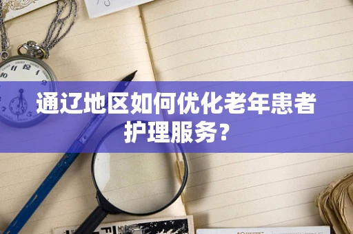 通辽地区如何优化老年患者护理服务？