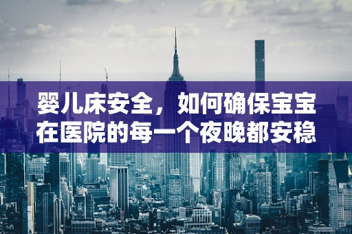 婴儿床安全，如何确保宝宝在医院的每一个夜晚都安稳无虞？