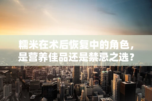 糯米在术后恢复中的角色，是营养佳品还是禁忌之选？