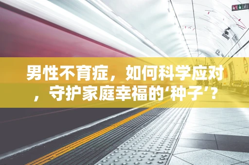 男性不育症，如何科学应对，守护家庭幸福的‘种子’？