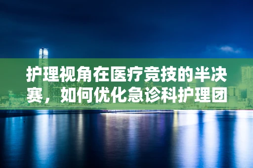 护理视角在医疗竞技的半决赛，如何优化急诊科护理团队的协作与效率？