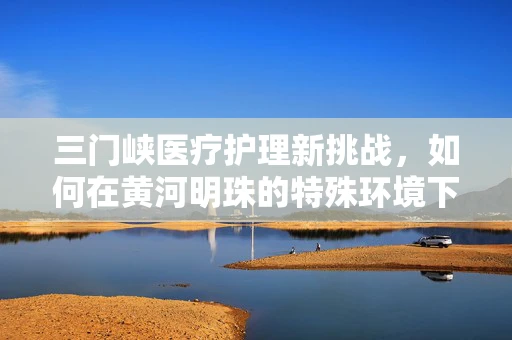 三门峡医疗护理新挑战，如何在黄河明珠的特殊环境下优化老年患者护理策略？