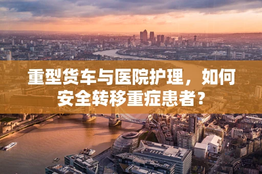 重型货车与医院护理，如何安全转移重症患者？