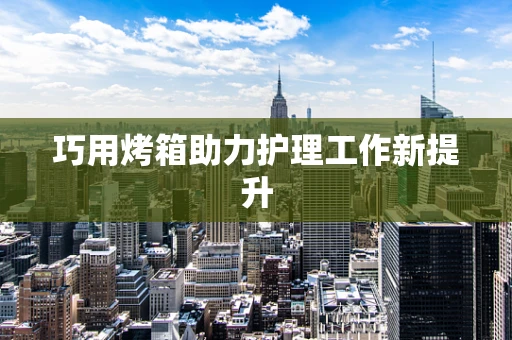 巧用烤箱助力护理工作新提升