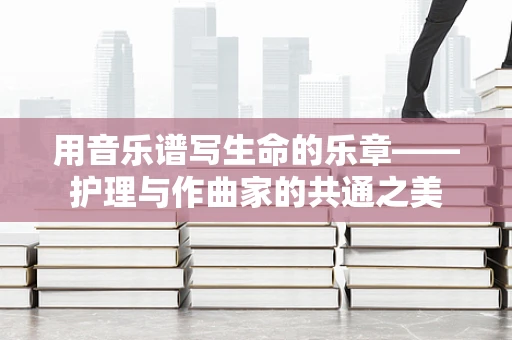用音乐谱写生命的乐章——护理与作曲家的共通之美
