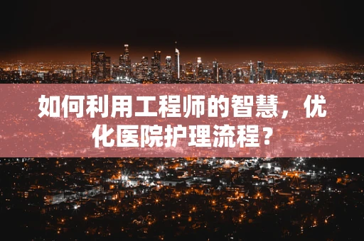 如何利用工程师的智慧，优化医院护理流程？