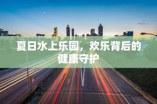 夏日水上乐园，欢乐背后的健康守护