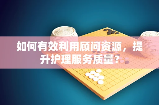 如何有效利用顾问资源，提升护理服务质量？