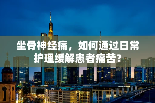 坐骨神经痛，如何通过日常护理缓解患者痛苦？