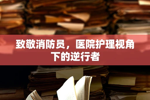 致敬消防员，医院护理视角下的逆行者