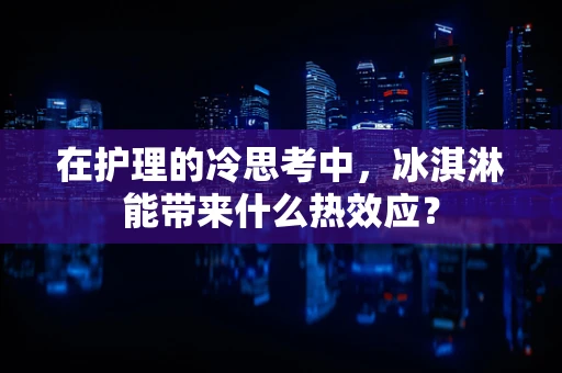 在护理的冷思考中，冰淇淋能带来什么热效应？