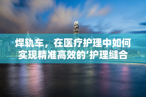 焊轨车，在医疗护理中如何实现精准高效的‘护理缝合’？
