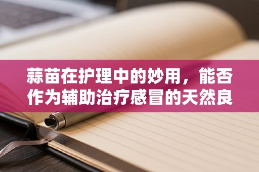 蒜苗在护理中的妙用，能否作为辅助治疗感冒的天然良方？