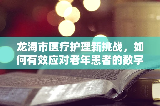 龙海市医疗护理新挑战，如何有效应对老年患者的数字鸿沟？