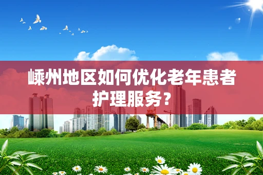嵊州地区如何优化老年患者护理服务？