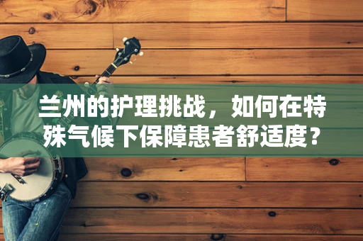 兰州的护理挑战，如何在特殊气候下保障患者舒适度？
