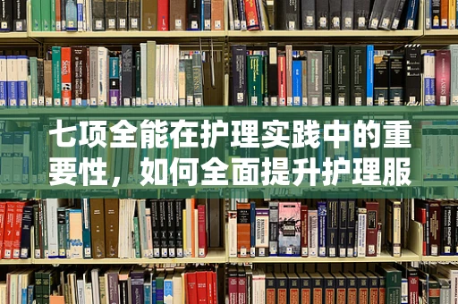 七项全能在护理实践中的重要性，如何全面提升护理服务质量？