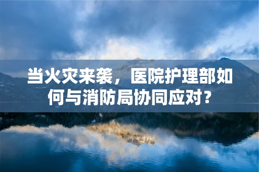 当火灾来袭，医院护理部如何与消防局协同应对？