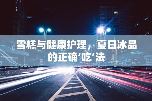 雪糕与健康护理，夏日冰品的正确‘吃’法