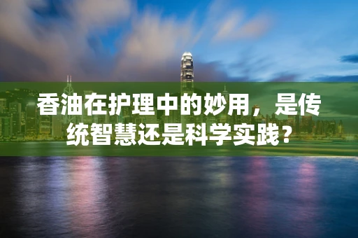 香油在护理中的妙用，是传统智慧还是科学实践？
