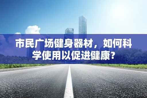 市民广场健身器材，如何科学使用以促进健康？
