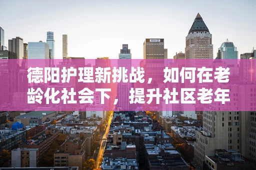 德阳护理新挑战，如何在老龄化社会下，提升社区老年护理服务质量？