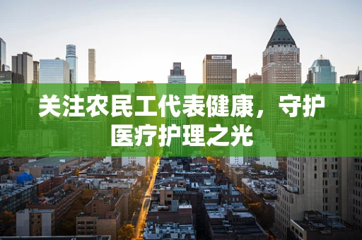 关注农民工代表健康，守护医疗护理之光