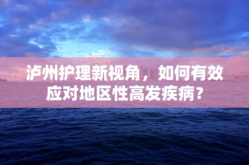 泸州护理新视角，如何有效应对地区性高发疾病？