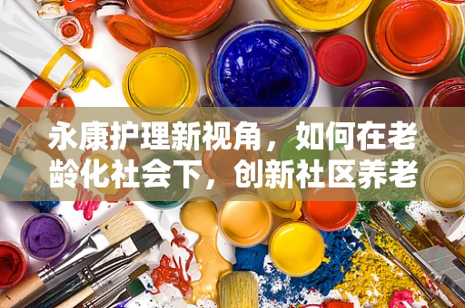 永康护理新视角，如何在老龄化社会下，创新社区养老护理模式？