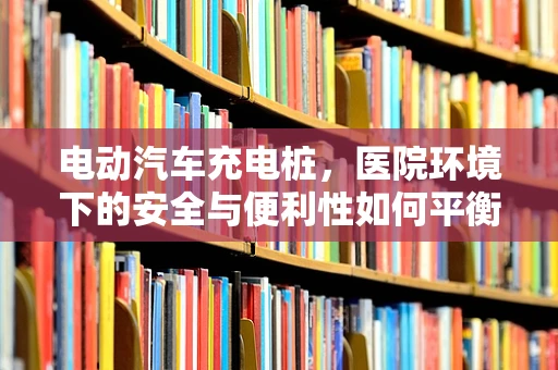 电动汽车充电桩，医院环境下的安全与便利性如何平衡？