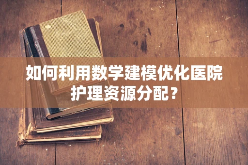 如何利用数学建模优化医院护理资源分配？