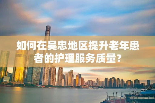 如何在吴忠地区提升老年患者的护理服务质量？