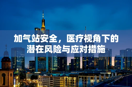 加气站安全，医疗视角下的潜在风险与应对措施