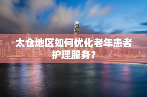 太仓地区如何优化老年患者护理服务？