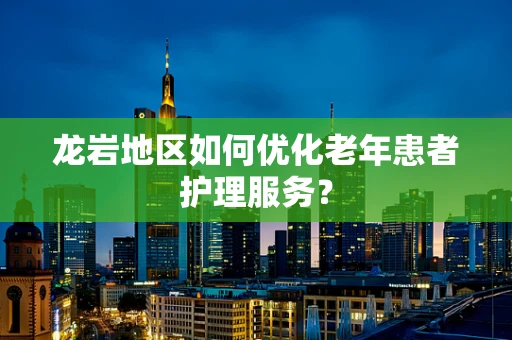龙岩地区如何优化老年患者护理服务？
