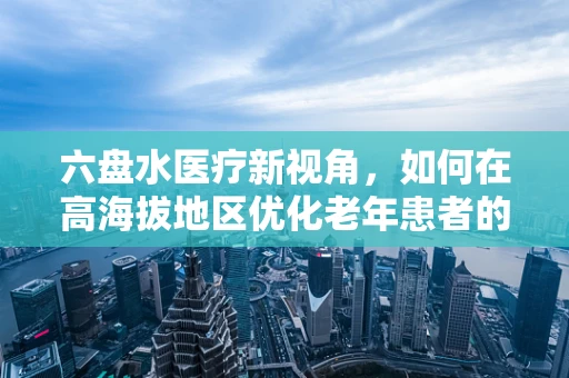 六盘水医疗新视角，如何在高海拔地区优化老年患者的静脉输液管理？