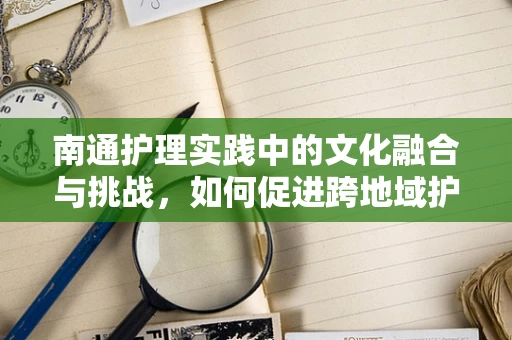 南通护理实践中的文化融合与挑战，如何促进跨地域护理团队的有效沟通？
