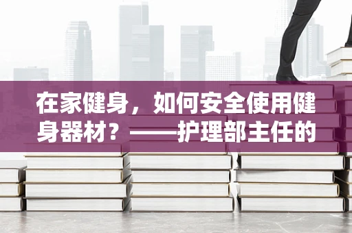 在家健身，如何安全使用健身器材？——护理部主任的专业解答