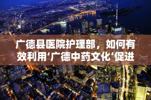 广德县医院护理部，如何有效利用‘广德中药文化’促进患者康复？