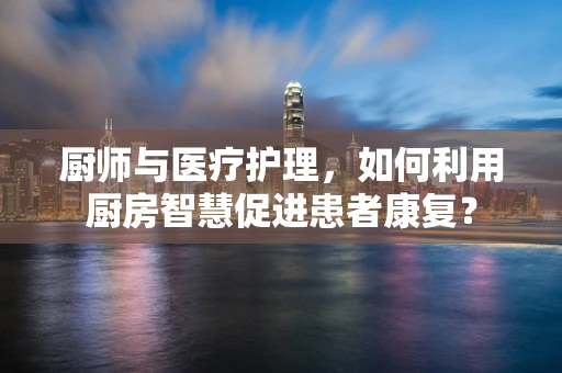 厨师与医疗护理，如何利用厨房智慧促进患者康复？