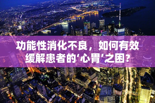 功能性消化不良，如何有效缓解患者的‘心胃’之困？