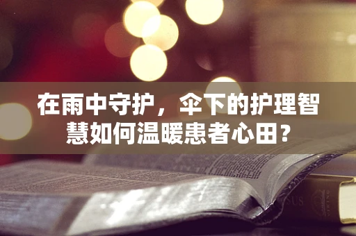 在雨中守护，伞下的护理智慧如何温暖患者心田？